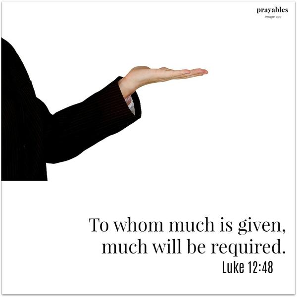 Luke 12:48 To whom much is given, much will be required.