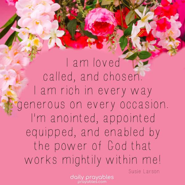 I am loved, called, and chosen. I am rich in every way and generous on every occasion. I’m anointed, appointed, equipped, and enabled by the power of God that works mightily within me! Susie Larson