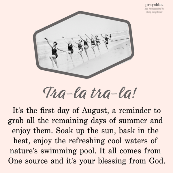 Tra-la tra-la! It’s the first day of August, a reminder to grab all the remaining days of summer and enjoy them. Soak up the sun,
bask in the heat, enjoy the refreshing cool waters of nature’s swimming pool. It all comes from one Source and it’s your blessing from God.