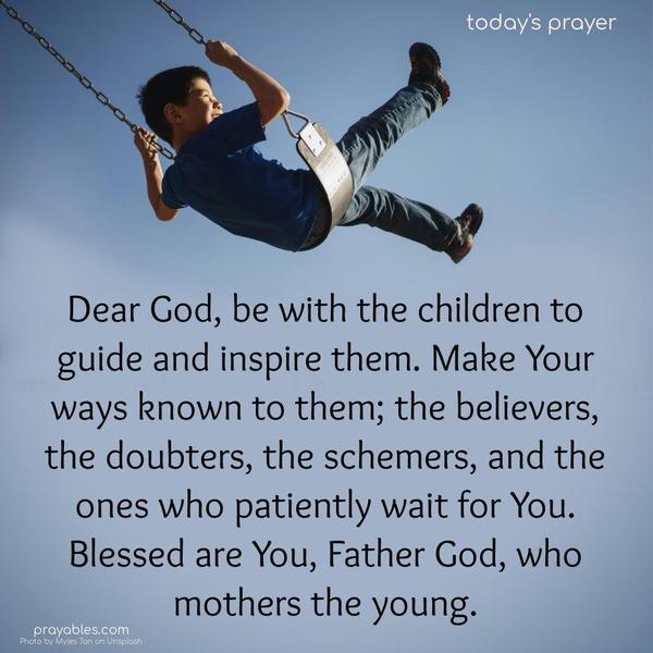 Dear God, be with the children to guide and inspire them. Make Your ways known to them; the believers, the doubters, the schemers, and the ones who patiently wait for You. Blessed are You, Father God, who mothers the young.
