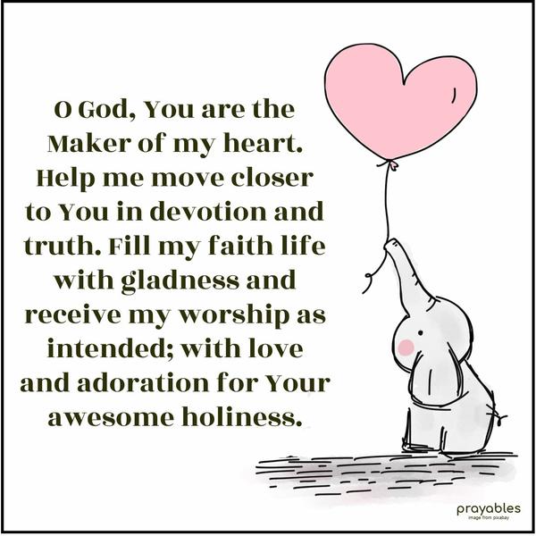 O God, You are the Maker of my heart. Help me move closer to You in devotion and truth. Fill my faith life with gladness and receive my worship as intended, with love and adoration for
Your awesome holiness.