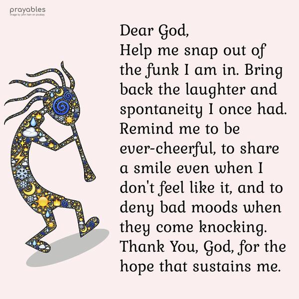 Dear God, Help me snap out of the funk I am in. Bring back the laughter and spontaneity I once had. Remind me to be ever-cheerful, to share a smile even when I don’t feel like it, and to
deny bad moods when they come knocking. Thank You, God, for the hope that sustains me.