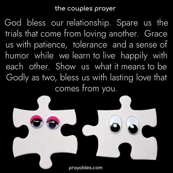 God bless our relationship. Spare us the trials that come from loving another. Grant us patience, tolerance, and a sense of humor as we learn to live happily with one another. Show us what it means to be Godly as two, bless us with lasting love that comes from You.