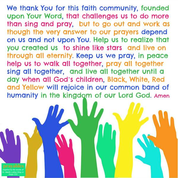 We thank You for this faith community, founded upon Your Word, that challenges us to do more than sing and pray, but to go out and work as though the very answer to our prayers depend on us and not upon You. Help us to realize that
you created us to shine like stars and live on through all eternity. Keep us we pray, in peace help us to walk all together, pray all together sing all together, and live all together until a day when all God’s children, Black, White, Red and Yellow will rejoice in our common band of humanity in the kingdom of our Lord God. Amen