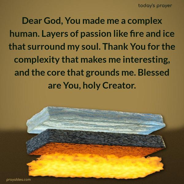 Dear God, You made me a complex human. Layers of passion like fire and ice that surround my soul. Thank You for the complexity that makes me interesting, and the core that grounds me. Blessed are You, holy Creator.