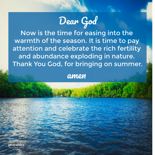 Dear God, Now is the time for easing into the warmth of the season. It is time to pay attention and celebrate the rich fertility and abundance exploding in nature. Thank You God, for bringing on summer. amen