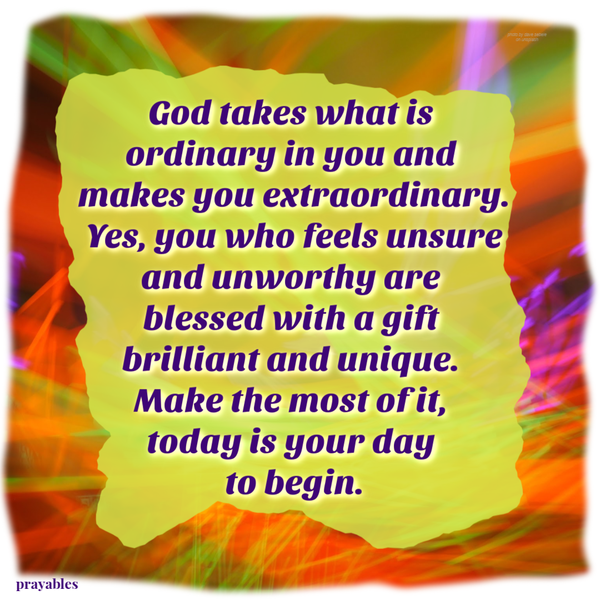 God takes what is ordinary in you and makes you extraordinary. Yes, you who feels unsure and unworthy are blessed with a gift brilliant and unique. Make the most of it, today is your day to begin.