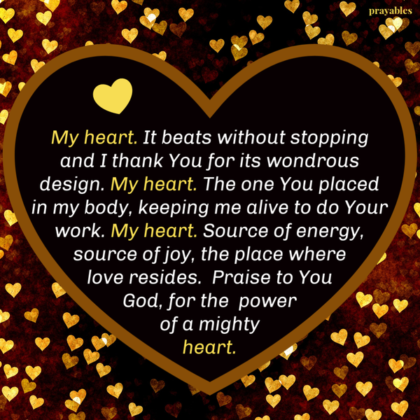 My heart. It beats without stopping and I thank You for its wondrous design. My heart. The one You placed in my body, keeping me alive to do Your work. My heart. Source of energy, source of joy, the place where love resides. Praise to You
God, for the power of a mighty heart.