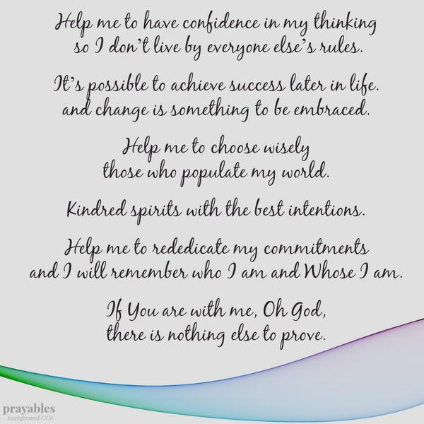 Help me to have confidence in my thinking so I don’t live by everyone else’s rules. It’s possible to achieve success later in life. and change is something to be embraced. Help me to choose wisely those who populate my world.
Kindred spirits with the best intentions. Help me to rededicate my commitments and I will remember who I am and Whose I am. If You are with me, Oh God, there is nothing else to prove.