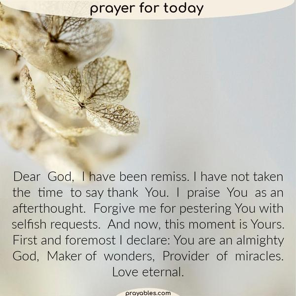 Dear God, I have been remiss. I have not taken the time to say thank You. I praise You as an afterthought. Forgive me for pestering You with selfish requests. And now, this
moment is Yours. First and foremost I declare: You are an almighty God, Maker of wonders, Provider of miracles. Love eternal.