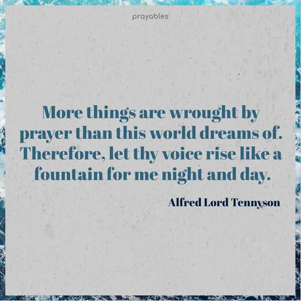 More things are wrought by prayer than this world dreams of. Therefore, let thy voice rise like a fountain for me night and day. Alred Lord Tennyson