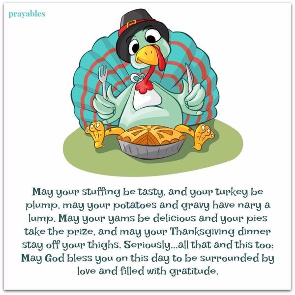 May your stuffing be tasty, and your turkey be plump, may your potatoes and gravy have nary a lump. May your yams be delicious and your pies take the prize, and may your Thanksgiving dinner stay off your thighs. Seriously…all that and this too: May God bless you on this day to be surrounded by love and filled with gratitude.