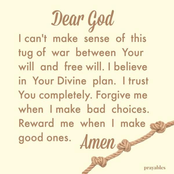 Dear God, I can’t make sense of this tug of war between Your will and free will. I believe in Your Divine plan. I trust You completely. Forgive me when I make bad choices. Reward me when I make good ones. Amen