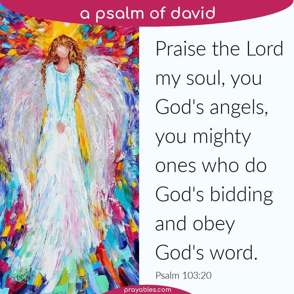 Psalm 103:20 Praise the Lord, my soul, you God’s angels, you mighty ones who do God’s bidding, and obey God’s word.