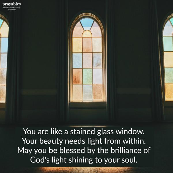 You are like a stained glass window.  Your beauty needs light from within.  May you be blessed by the brilliance of  God's light shining to your soul.