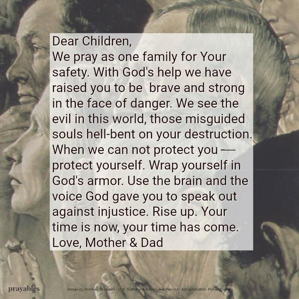 Dear Children, We pray as one family for Your safety. With God’s help we have raised you to be brave and strong in the face of danger. We see the evil in this world. Those misguided souls hell-bent on your destruction. When we can
not protect you – protect yourself. Wrap yourself in God’s armor. Use the brain and the voice God gave you to speak out against injustice. Rise up. Your time is now, your time has come. Love, Mother & Dad