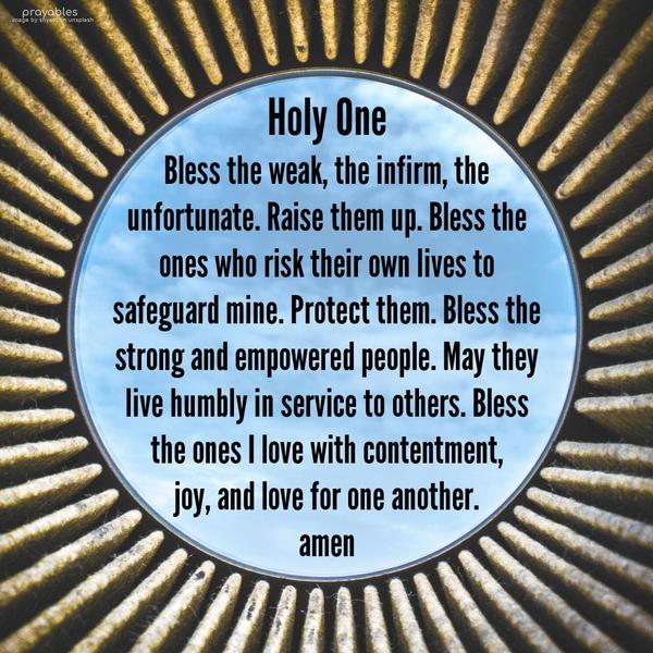 Holy One, bless the weak, the infirm, the unfortunate. Raise them up. Bless the ones who risk their own lives to safeguard mine. Protect them. Bless the
strong and empowered people. May they live humbly in service to others. Bless the ones I love with contentment, joy, and love for one another. amen