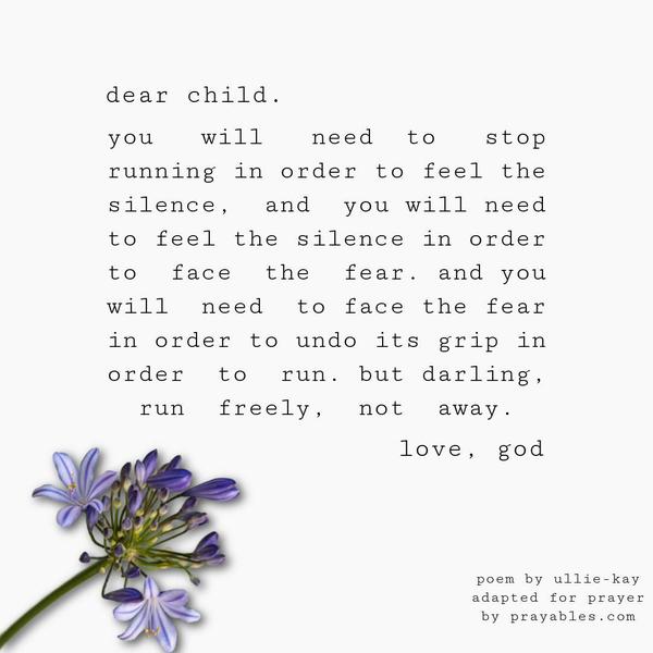 dear child. you will need to stop running in order to feel the silence, and you will need to feel the silence in order to face the fear. and you will need to face the fear in order to undo its grip in order to run. but darling, run freely, not away. love, god. ullie-kay (adapted)