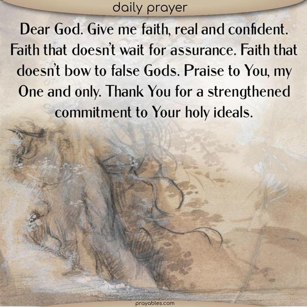 Dear God. Give me faith, real and confident. Faith that doesn’t wait for assurance. Faith that doesn’t bow to false Gods. Praise to You, my One and only. Thank You for a strengthened commitment to Your holy ideals.