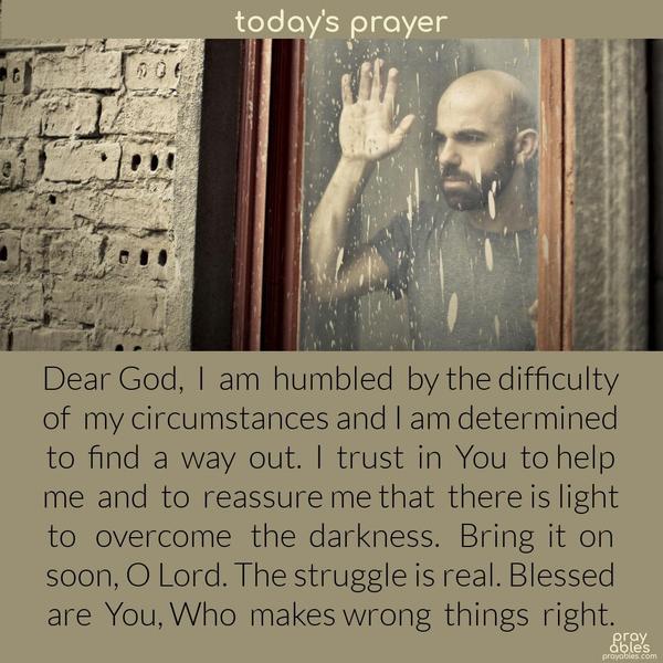 Dear God,  I  am  humbled  by the difficulty of  my circumstances and I am determined to  find  a  way  out.  I  trust  in  You  to help me  and  to  reassure me that  there is light to   overcome   the  darkness.   Bring  it  on soon, O Lord. The struggle is real. Blessed are  You, Who  makes wrong  things  right. 