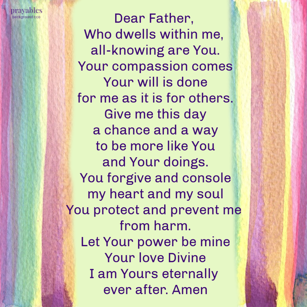 Dear Father, Who dwells within me, all-knowing are You. Your compassion comes Your will is done for me as it is for others. Give me this day a chance and a way to be more like You and Your doings. You forgive and console my heart and my
soul You protect and prevent me from harm. Let Your power be mine Your love Divine I am Yours eternally ever after. Amen