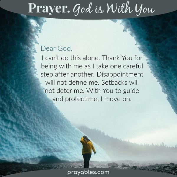 Dear God, I can't do this alone. Thank You for being with me as I take one careful step after another. Disappointment will not define me.
Setbacks will not deter me. With You to guide and protect me, I move on.