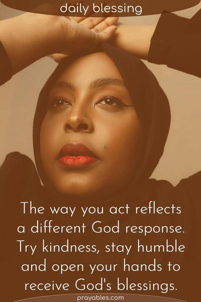 The way you act reflects a different God response. Try kindness, be humble, and open your hands to receive God’s blessings.