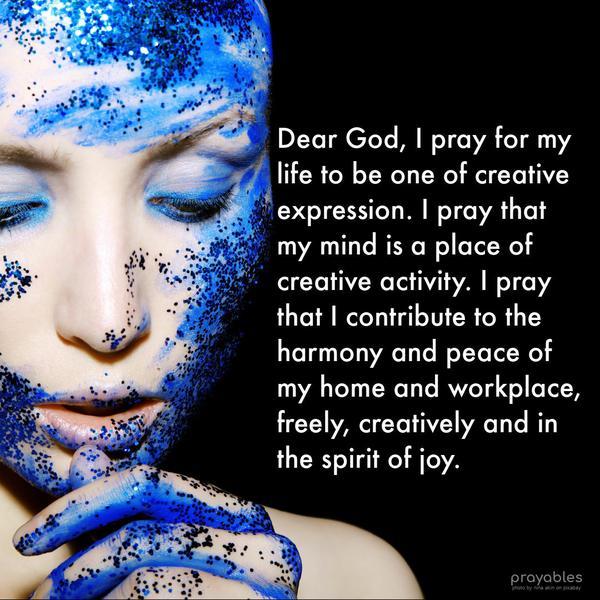 Dear God, I pray that my life is one of creative expression. I pray that my mind is a place of creative activity. I pray that I contribute to the harmony and peace of my home and
workplace, freely, creatively, and in the spirit of joy.