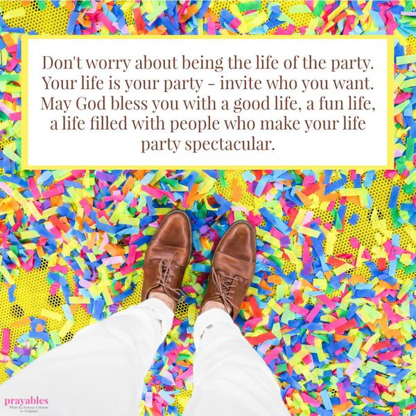 Don’t worry about being the life of the party. Your life is your party – invite who you want. May God bless you with a good life, a fun life, a life filled with people who make your life party spectacular.