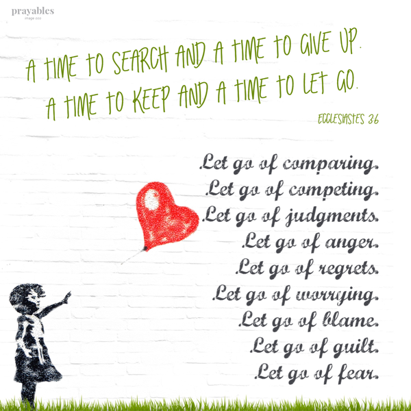 Ecclesiastes 3:6 A time to search, and a time to give up. A time to keep and a time to let go. Let go of comparing. Let go of competing. Let go of judgments. Let go of anger. Let go of regrets. Let go of worrying. Let go of blame. Let go of guilt. Let go of fear.