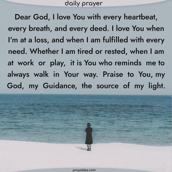 Dear God, I love You with every heartbeat, every breath, and every deed. I love You when I'm at a loss, and when I am fulfilled with every need. Whether I am tired or rested, when I am at work or play, it is You who reminds me to always walk in Your way. Praise to You, my God, my Guidance, the source of my light.