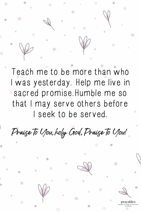 Teach me to be more than who I was yesterday. Help me live in sacred promise. Humble me so that I may serve others before I seek to be serve