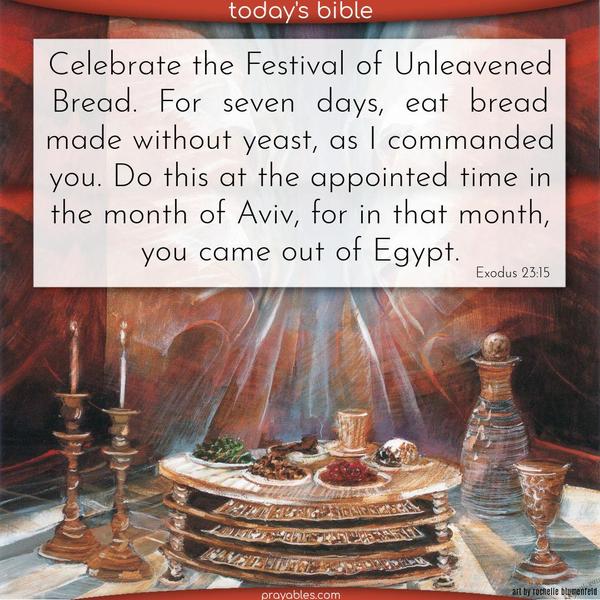Celebrate the Festival of Unleavened Bread. For seven days, eat bread made without yeast, as I commanded you. Do this at the appointed time in the month of Aviv, for in that month, you came out of Egypt.