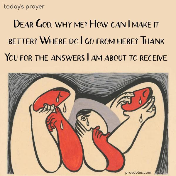 Dear God, why me? How can I make it better? Where do I go from here? Thank you for the answers I am about to receive.
