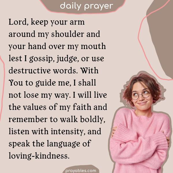 Lord, keep your arm around my shoulder and your hand over my mouth lest I gossip, judge, or use destructive words. With You to guide me, I
shall not lose my way. I will live the values of my faith and remember to walk boldly, listen with intensity, and speak the language of loving-kindness.