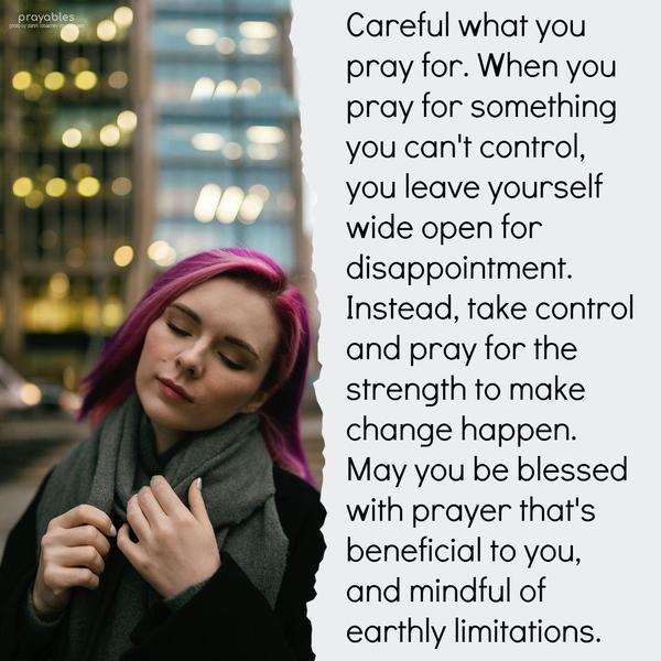 Careful what you pray for. When you pray for something you can’t control, you leave yourself wide open for disappointment. Instead, take control and pray for the strength to make change
happen. May you be blessed with prayer that’s beneficial to you, and mindful of earthly limitations.