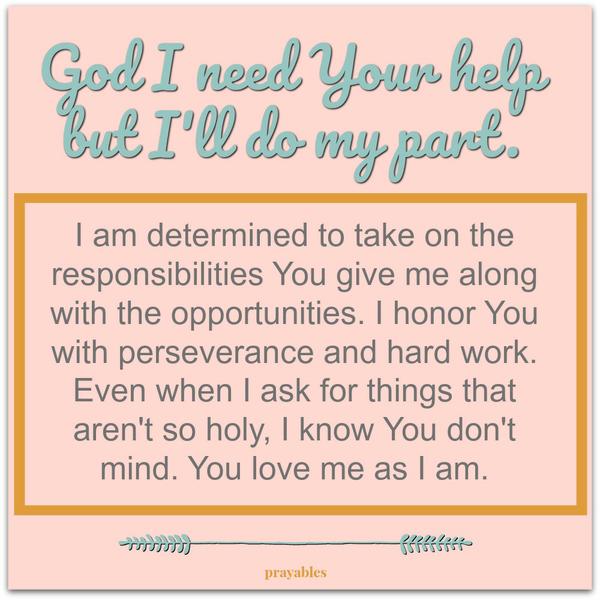 God I need Your help, but I’ll do my part. I am determined to take on the responsibilities You give me along with the opportunities. I honor You with perseverance and hard work. Even when I ask for things that aren’t so holy, I know
You don’t mind. You love me as I am.