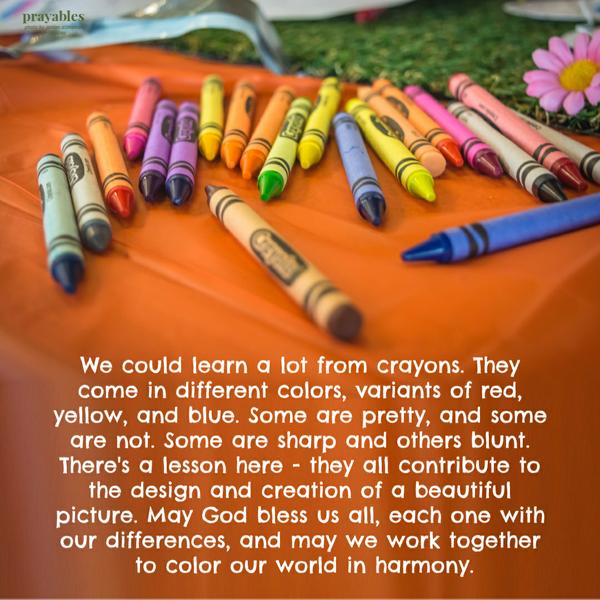 We could learn a lot from crayons. They come in different colors, variants of red, yellow, and blue. Some are pretty, and some are not. Some are sharp and others blunt. There’s a lesson here: they all contribute to the design and creation of a beautiful picture. May God bless us all, each one with our differences, and may we work together to color our
world in harmony.