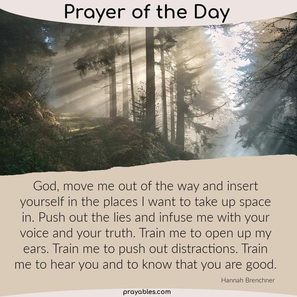 God, move me out of the way and insert yourself in the places I want to take up space in. Push out the lies and infuse me with your voice and
your truth. Train me to open up my ears. Train me to push out distractions. Train me to hear you and to know that you are good. Hannah Brenchner