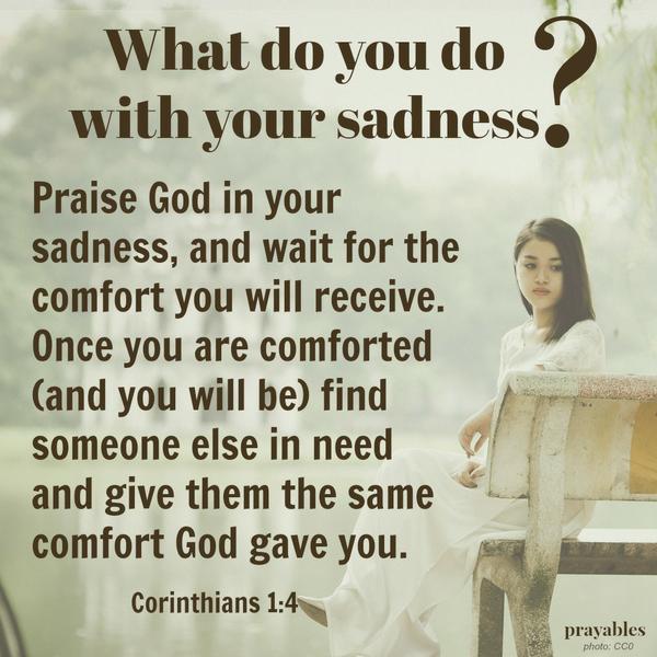 Corinthians 1:4 Praise God in your sadness, and wait for the comfort you will receive. Once you are comforted (and you will be) find someone else in need and give them the same comfort God gave you.