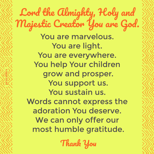 Lord the Almighty, Holy and Majestic Creator You are God. You are marvelous. You are light. You are everywhere. You help Your children grow and prosper. You support us. You sustain us. Words cannot express the adoration You deserve. We can
only offer our most humble gratitude. Thank You