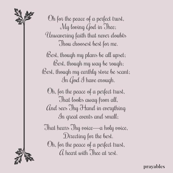 Oh for the peace of a perfect trust, My loving God in Thee; Unwavering faith that never doubts Thou choosest best for me. Best, though my plans be all upset; Best, though my way be rough; Best, though my earthly store be scant; In
God I have enough. Oh, for the peace of a perfect trust, That looks away from all, And sees Thy Hand in everything In great events and small; That hears Thy voice—a holy voice, Directing for the best. Oh, for the peace of a perfect trust, A heart with Thee at rest.