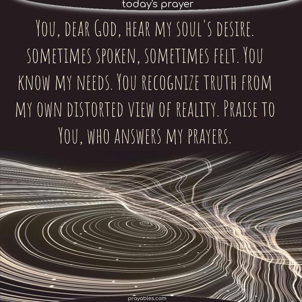 You, dear God, hear my soul's desire. sometimes spoken, sometimes felt. You know my needs. You recognize truth from my own distorted view of reality. Praise to You, who answers my prayers.