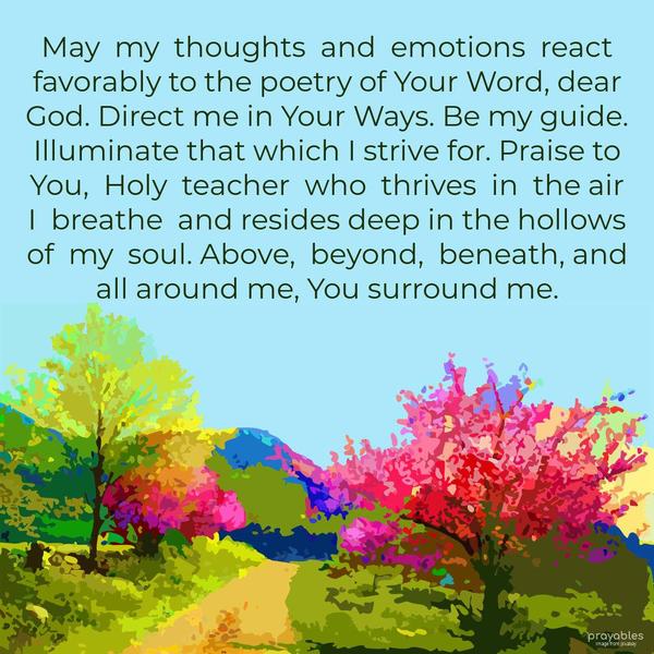 May my thoughts and emotions react favorably to the poetry of Your Word, dear God. Direct me in Your Ways. Be my guide. Illuminate that which I strive for. Praise to You, Holy teacher who
thrives in the air I breathe and resides deep in the hollows of my soul. Above, beyond, beneath, and all around me, You surround me.