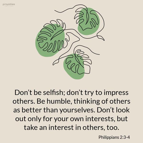 Philippians 2:3-4 Don’t be selfish; don’t try to impress others. Be humble, thinking of others as better than yourselves. Don’t look out only for your own interests, but take an interest
in others, too.