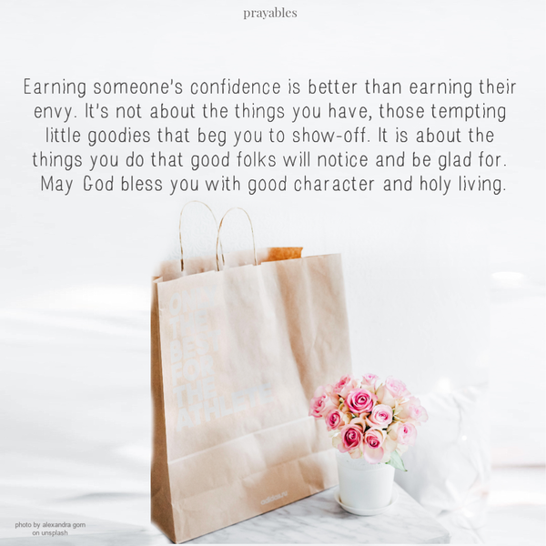 Earning someone’s confidence is better than earning their envy. It’s not about the things you have, those tempting little goodies
that beg you to show-off. It is about the things you do that good folks will notice and be glad for. May God bless you with good character and holy living.