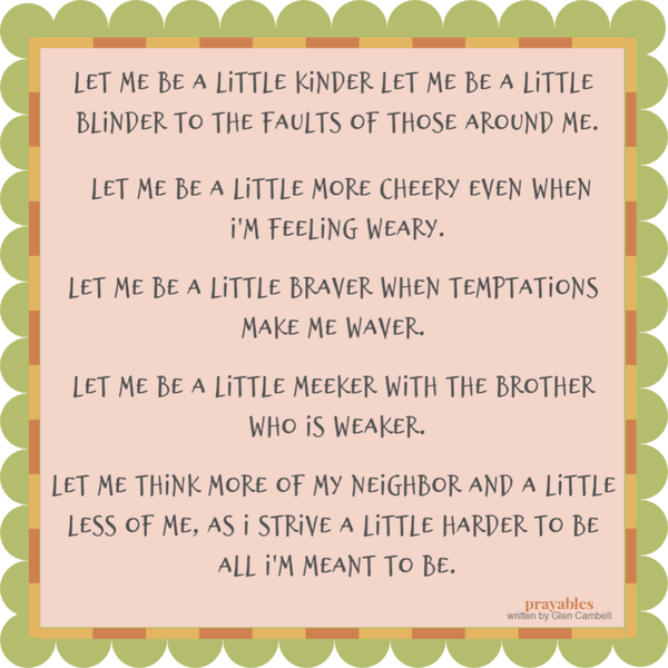 Let me be a little kinder, let me be a little blinder to the faults of those around me. Let me be a little more cheery even when I’m feeling weary. Let me be a little braver
when temptations make me waver. Let me be a little meeker with the brother who is weaker. Let me think more of my neighbor and a little less of me, as I strive a little harder to be all I’m meant to be.