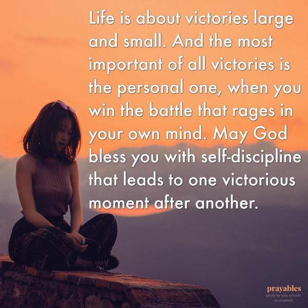 Life is about victories large and small. And the most important of all victories is the personal one, when you win the battle that rages in your own mind. May God bless you with self-discipline that leads to one victorious moment
after another.