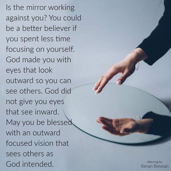 Is the mirror working against you? You could be a better believer if you spent less time focusing on yourself. God made you with eyes that look outward so
you can see others. God did not give you eyes that see inward. May you be blessed with an outward-focused vision that sees others as God intended. Kenan Bresnan