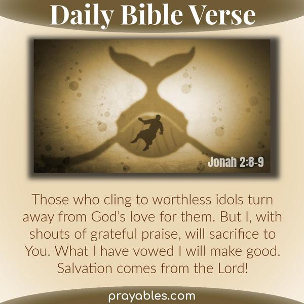 Those who cling to worthless idols turn away from God’s love for them. But I, with shouts of grateful praise, will sacrifice to you. What I
have vowed I will make good. Salvation comes from the Lord! Jonah 2:8-9